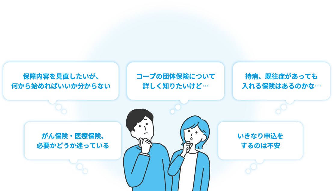 保障内容を見直したいが、何から始めればいいか分からない。コープの団体保険について詳しく知りたいけど…。持病、既往症があっても入れる保険はあるかな…。がん保険・医療保険、必要かどうか迷っている。いきなり申込をするのは不安。